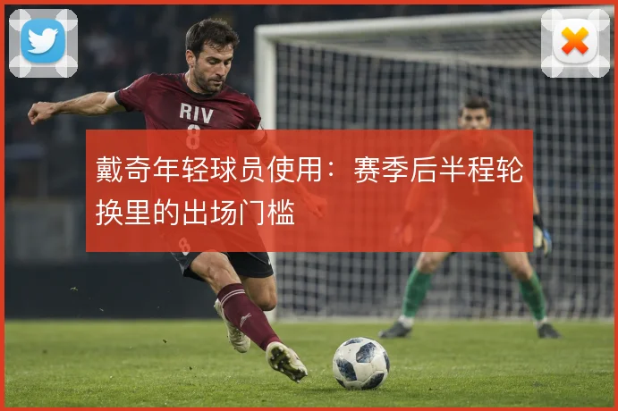 戴奇年轻球员使用:赛季后半程轮换里的出场门槛