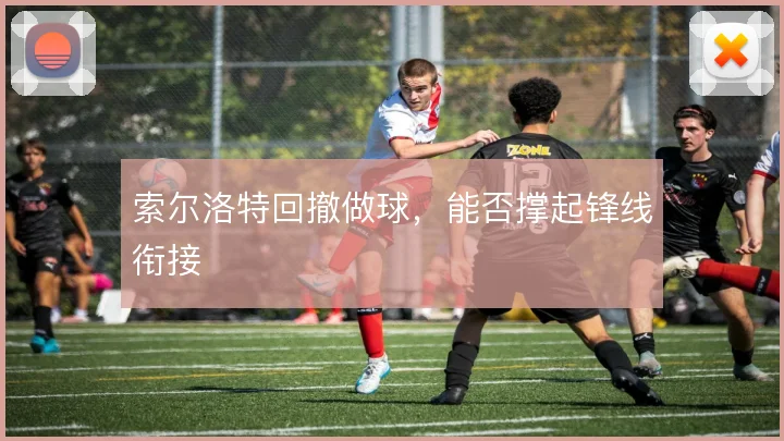 索尔洛特回撤做球，能否撑起锋线衔接