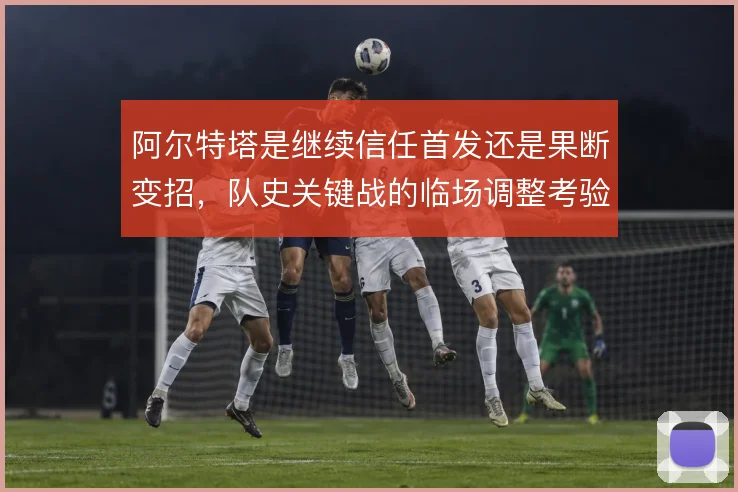 阿尔特塔是继续信任首发还是果断变招，队史关键战的临场调整考验其魄力