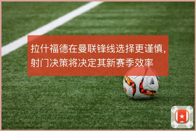 拉什福德在曼联锋线选择更谨慎，射门决策将决定其新赛季效率