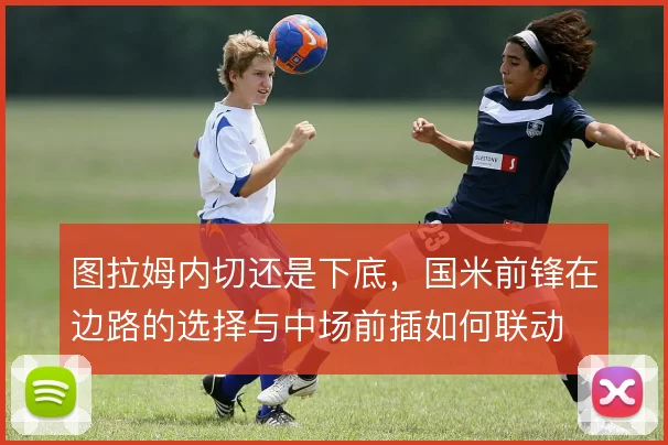 图拉姆内切还是下底,国米前锋在边路的选择与中场前插如何联动