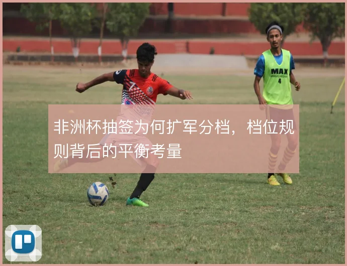 非洲杯抽签为何扩军分档,档位规则背后的平衡考量