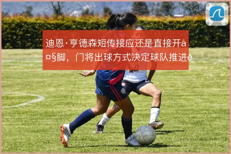 迪恩·亨德森短传接应还是直接开大脚，门将出球方式决定球队推进质量
