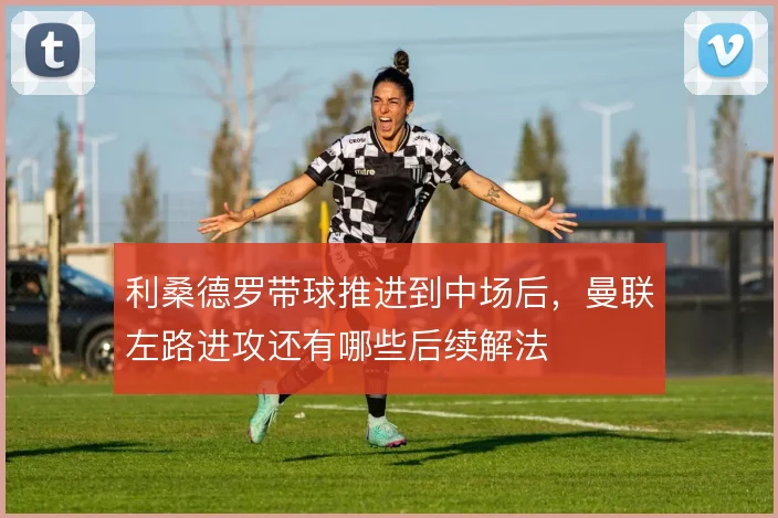 利桑德罗带球推进到中场后，曼联左路进攻还有哪些后续解法