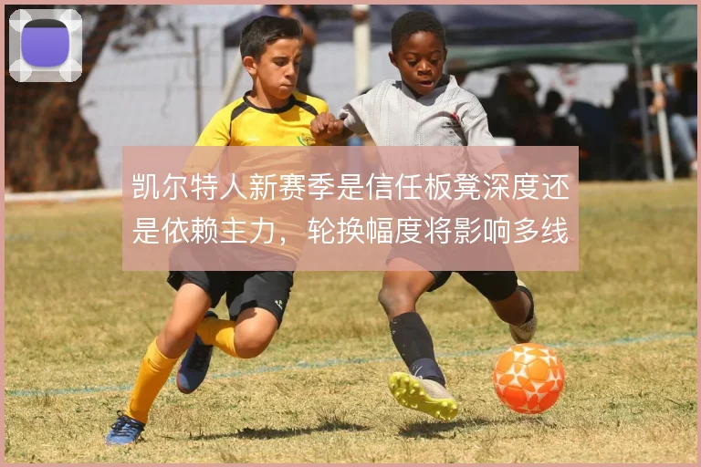 凯尔特人新赛季是信任板凳深度还是依赖主力，轮换幅度将影响多线走势