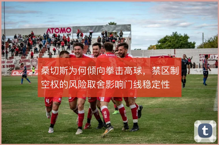 桑切斯为何倾向拳击高球，禁区制空权的风险取舍影响门线稳定性