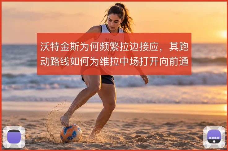 沃特金斯为何频繁拉边接应，其跑动路线如何为维拉中场打开向前通道