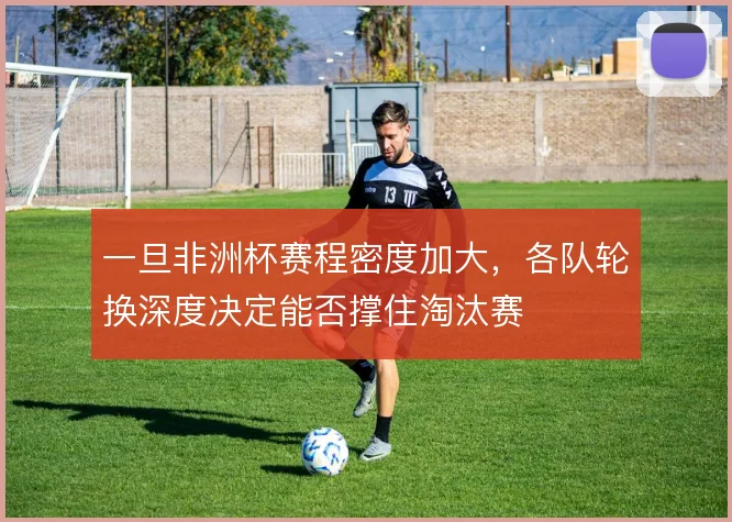 一旦非洲杯赛程密度加大，各队轮换深度决定能否撑住淘汰赛