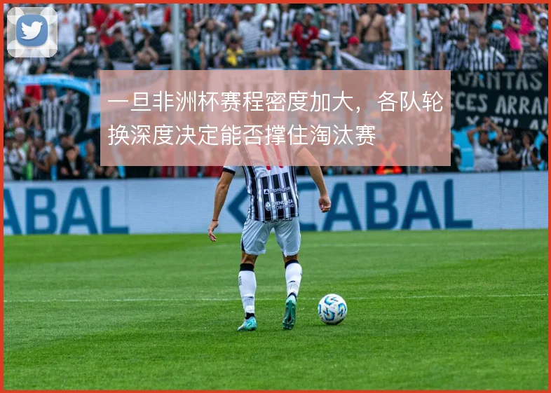 一旦非洲杯赛程密度加大，各队轮换深度决定能否撑住淘汰赛
