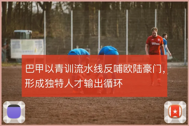 巴甲以青训流水线反哺欧陆豪门，形成独特人才输出循环