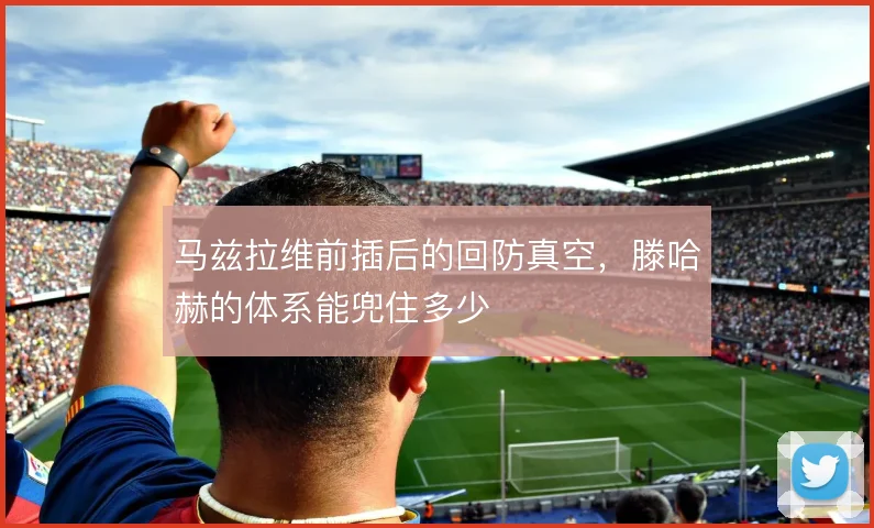 马兹拉维前插后的回防真空，滕哈赫的体系能兜住多少