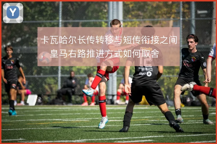 卡瓦哈尔长传转移与短传衔接之间，皇马右路推进方式如何取舍