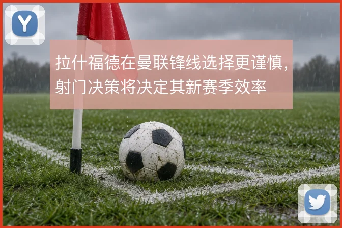 拉什福德在曼联锋线选择更谨慎，射门决策将决定其新赛季效率