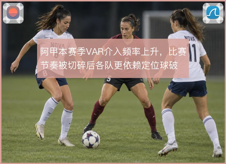 阿甲本赛季VAR介入频率上升，比赛节奏被切碎后各队更依赖定位球破局