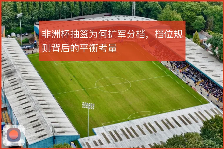 非洲杯抽签为何扩军分档,档位规则背后的平衡考量