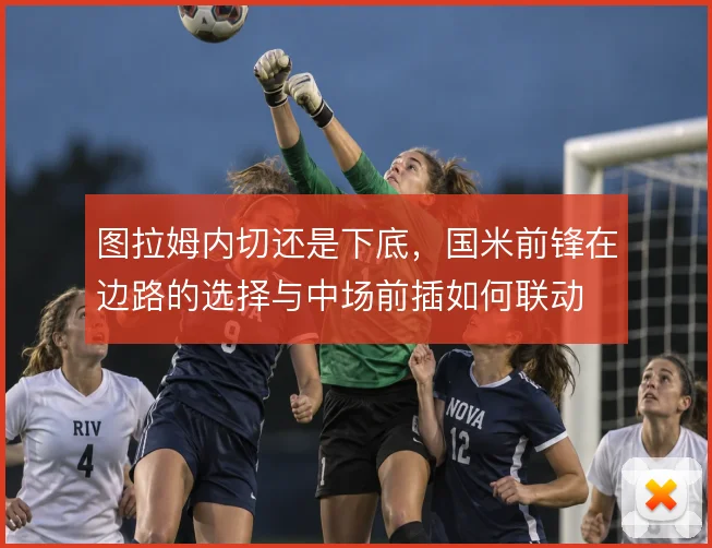 图拉姆内切还是下底,国米前锋在边路的选择与中场前插如何联动