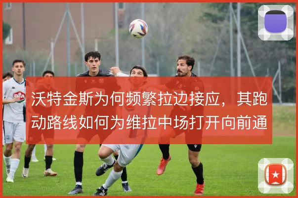 沃特金斯为何频繁拉边接应，其跑动路线如何为维拉中场打开向前通道