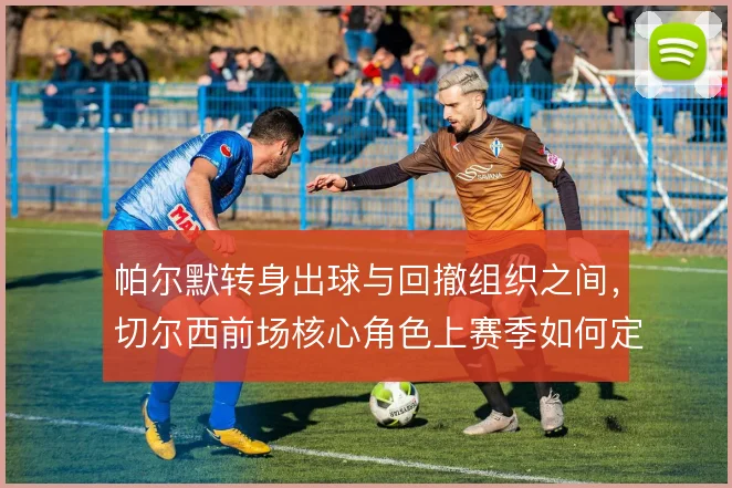 帕尔默转身出球与回撤组织之间，切尔西前场核心角色上赛季如何定位