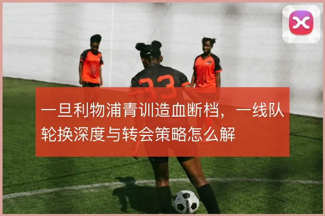 一旦利物浦青训造血断档，一线队轮换深度与转会策略怎么解