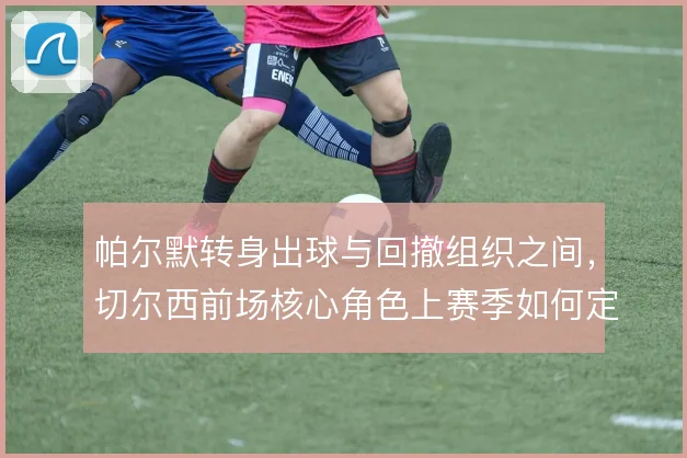 帕尔默转身出球与回撤组织之间，切尔西前场核心角色上赛季如何定位
